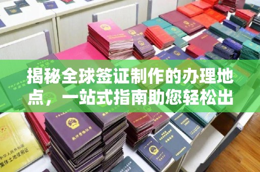寿光揭秘全球签证制作的办理地点，一站式指南助您轻松出行